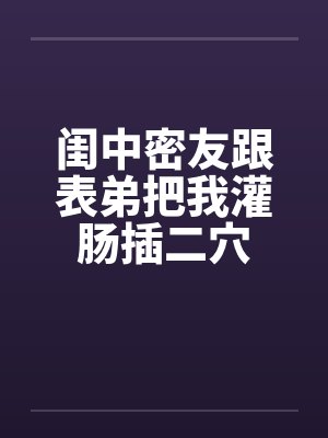 闺中密友跟表弟把我灌肠插二穴