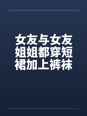 女友与女友姐姐都穿短裙加上裤袜
