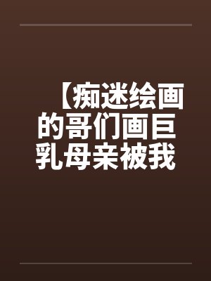 【痴迷绘画的哥们画巨乳母亲被我操得高潮的场景】【完】