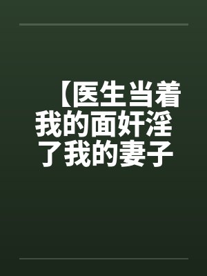 【医生当着我的面奸淫了我的妻子】【完】