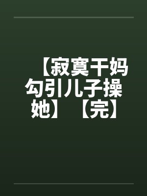 【寂寞干妈勾引儿子操她】【完】