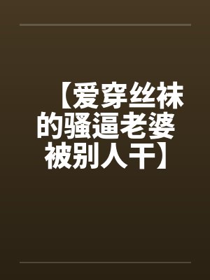 【爱穿丝袜的骚逼老婆被别人干】【完】