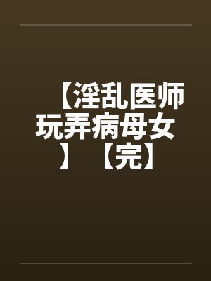 【淫乱医师玩弄病母女】【完】